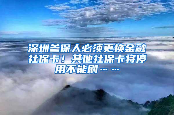 深圳参保人必须更换金融社保卡！其他社保卡将停用不能刷……