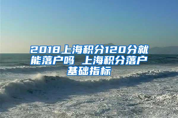 2018上海积分120分就能落户吗 上海积分落户基础指标