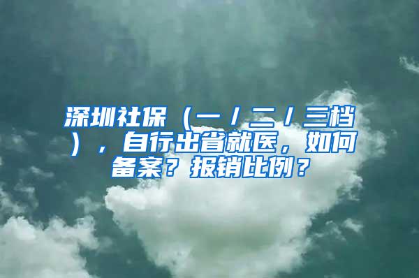 深圳社保（一／二／三档），自行出省就医，如何备案？报销比例？