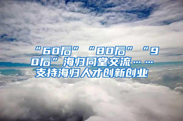 “60后”“80后”“90后”海归同堂交流……支持海归人才创新创业