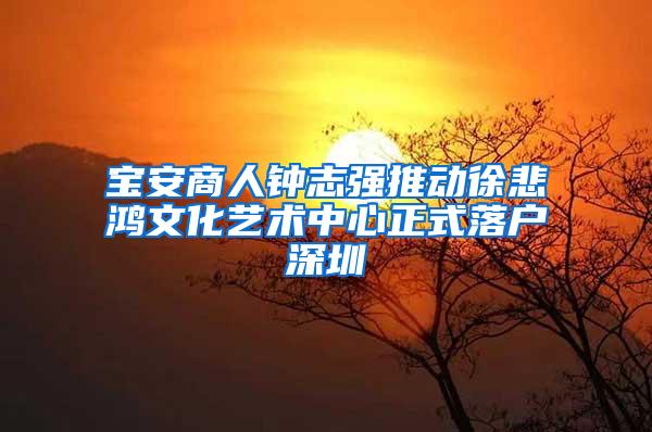 宝安商人钟志强推动徐悲鸿文化艺术中心正式落户深圳