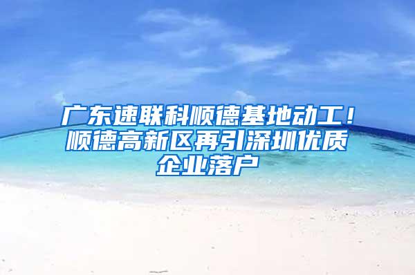 广东速联科顺德基地动工！顺德高新区再引深圳优质企业落户