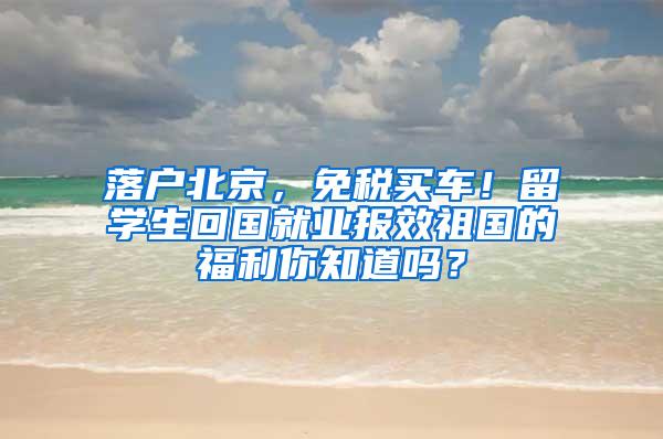 落户北京，免税买车！留学生回国就业报效祖国的福利你知道吗？