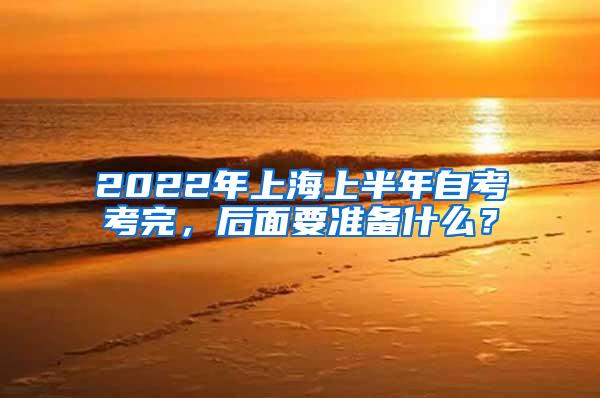 2022年上海上半年自考考完，后面要准备什么？