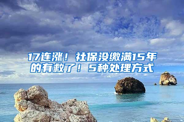 17连涨！社保没缴满15年的有救了！5种处理方式