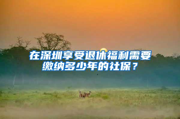 在深圳享受退休福利需要缴纳多少年的社保？