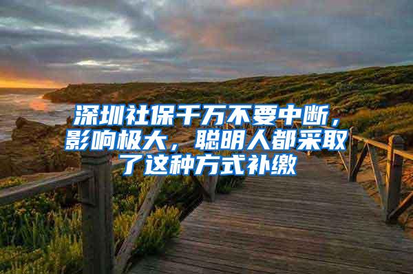 深圳社保千万不要中断，影响极大，聪明人都采取了这种方式补缴