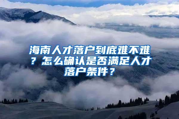 海南人才落户到底难不难？怎么确认是否满足人才落户条件？