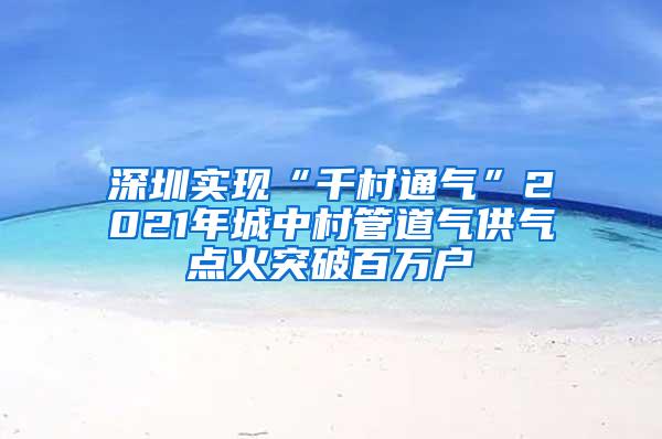 深圳实现“千村通气”2021年城中村管道气供气点火突破百万户