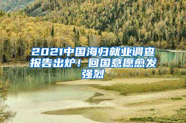 2021中国海归就业调查报告出炉！回国意愿愈发强烈