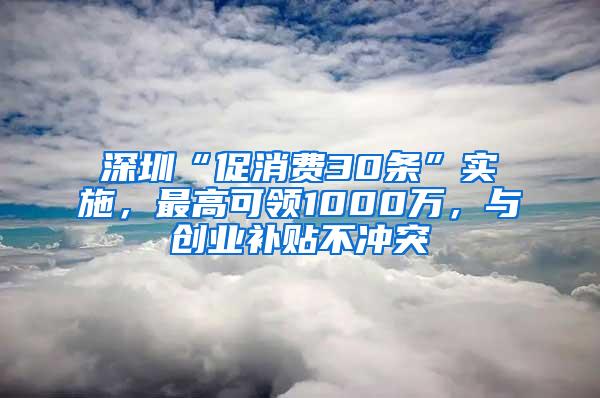 深圳“促消费30条”实施，最高可领1000万，与创业补贴不冲突