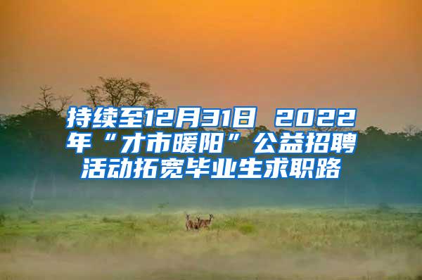 持续至12月31日 2022年“才市暖阳”公益招聘活动拓宽毕业生求职路