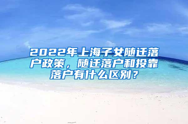 2022年上海子女随迁落户政策，随迁落户和投靠落户有什么区别？