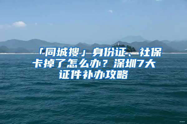 「同城搜」身份证、社保卡掉了怎么办？深圳7大证件补办攻略