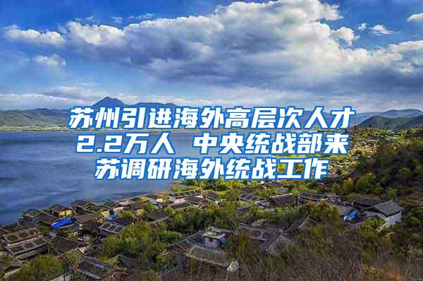 苏州引进海外高层次人才2.2万人 中央统战部来苏调研海外统战工作