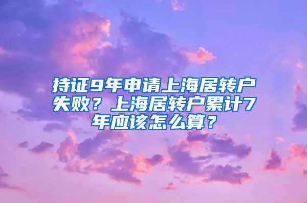 持证9年申请上海居转户失败？上海居转户累计7年应该怎么算？