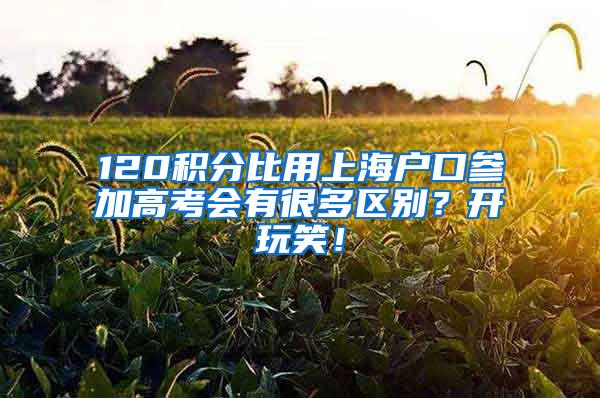 120积分比用上海户口参加高考会有很多区别？开玩笑！