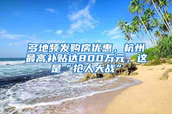 多地频发购房优惠，杭州最高补贴达800万元，这是“抢人大战”