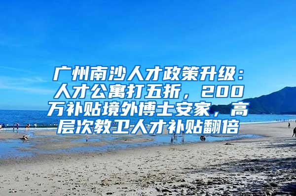 广州南沙人才政策升级：人才公寓打五折，200万补贴境外博士安家，高层次教卫人才补贴翻倍