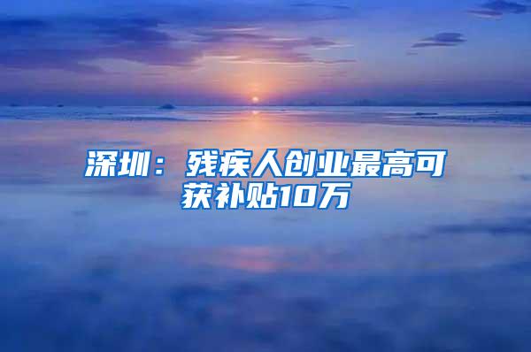 深圳：残疾人创业最高可获补贴10万