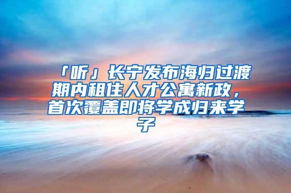 「听」长宁发布海归过渡期内租住人才公寓新政，首次覆盖即将学成归来学子