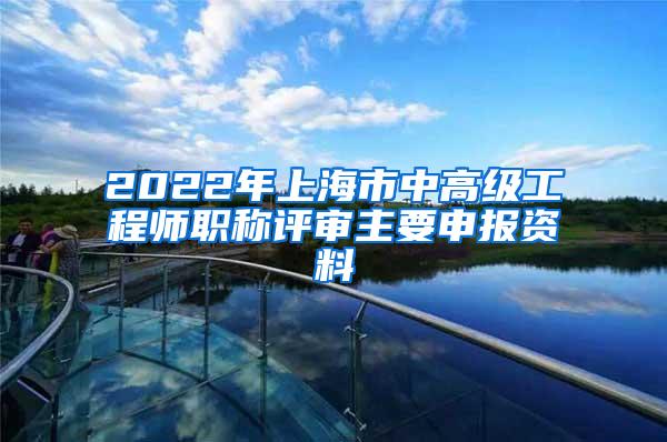 2022年上海市中高级工程师职称评审主要申报资料