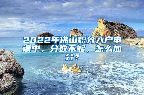 2022年佛山积分入户申请中，分数不够，怎么加分？