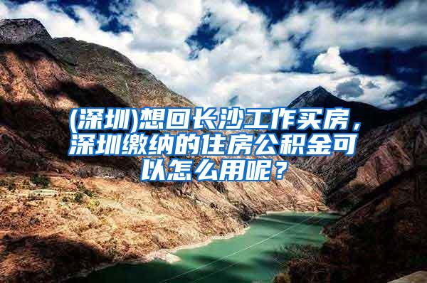 (深圳)想回长沙工作买房，深圳缴纳的住房公积金可以怎么用呢？