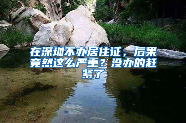 在深圳不办居住证，后果竟然这么严重？没办的赶紧了