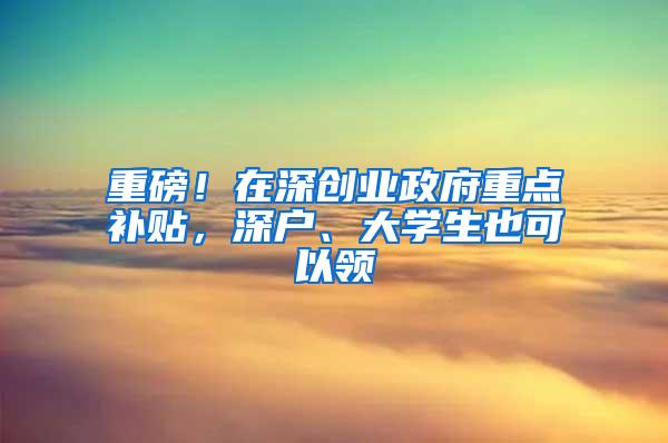 重磅！在深创业政府重点补贴，深户、大学生也可以领