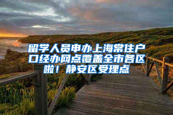 留学人员申办上海常住户口经办网点覆盖全市各区啦！静安区受理点