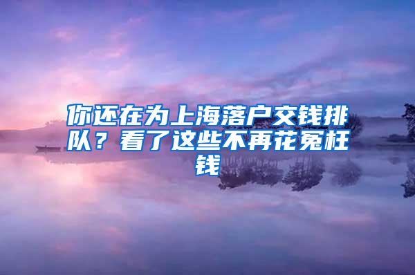 你还在为上海落户交钱排队？看了这些不再花冤枉钱