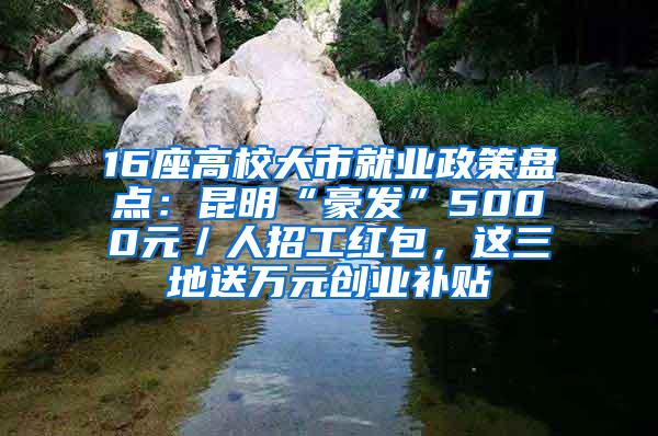 16座高校大市就业政策盘点：昆明“豪发”5000元／人招工红包，这三地送万元创业补贴