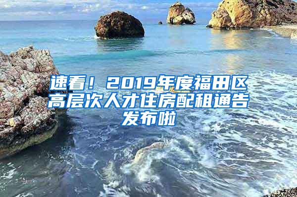 速看！2019年度福田区高层次人才住房配租通告发布啦