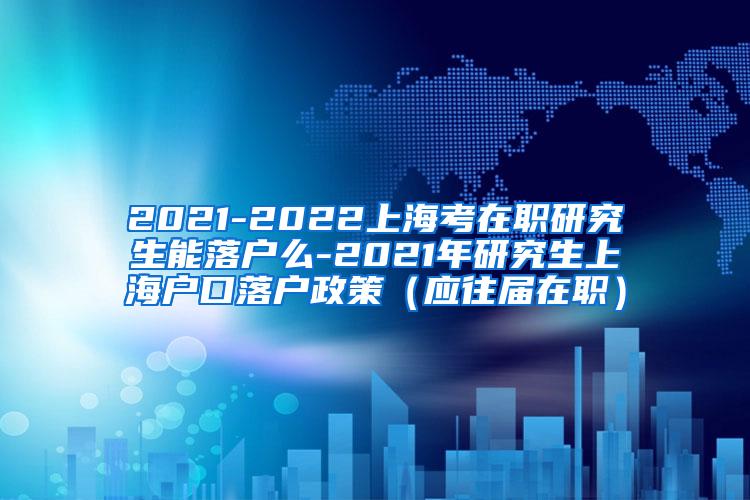 2021-2022上海考在职研究生能落户么-2021年研究生上海户口落户政策（应往届在职）