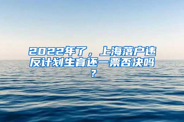 2022年了，上海落户违反计划生育还一票否决吗？