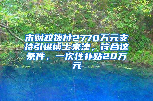 市财政拨付2770万元支持引进博士来津，符合这条件，一次性补贴20万元