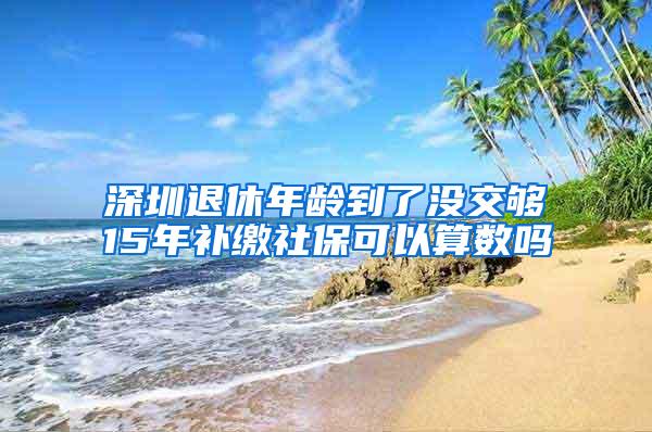 深圳退休年龄到了没交够15年补缴社保可以算数吗