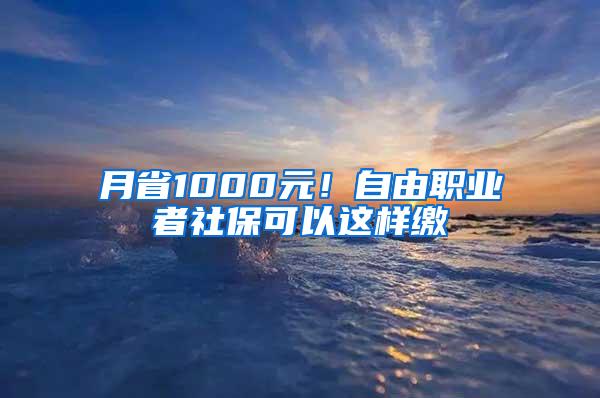 月省1000元！自由职业者社保可以这样缴