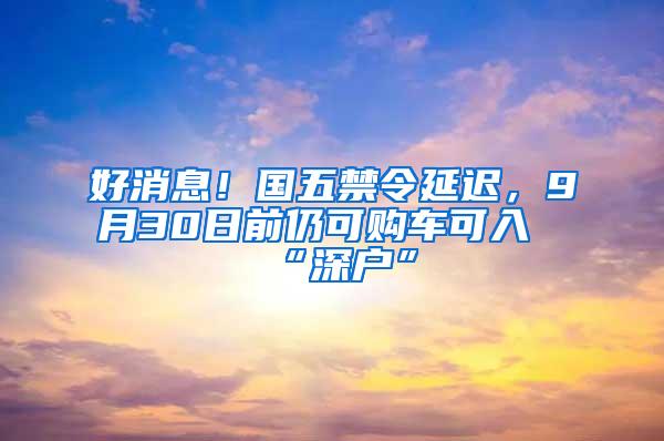 好消息！国五禁令延迟，9月30日前仍可购车可入“深户”