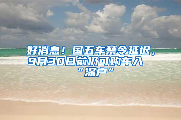 好消息！国五车禁令延迟，9月30日前仍可购车入“深户”