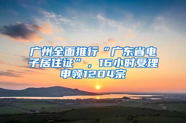 广州全面推行“广东省电子居住证”，16小时受理申领1204宗