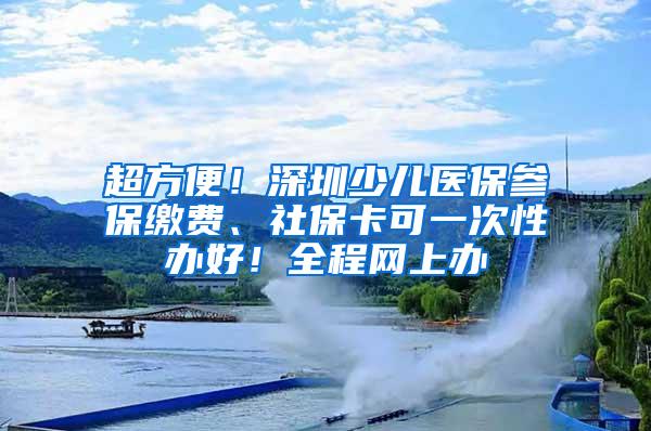 超方便！深圳少儿医保参保缴费、社保卡可一次性办好！全程网上办