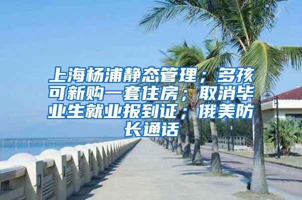 上海杨浦静态管理；多孩可新购一套住房；取消毕业生就业报到证；俄美防长通话