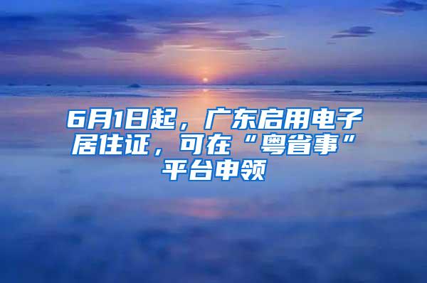 6月1日起，广东启用电子居住证，可在“粤省事”平台申领