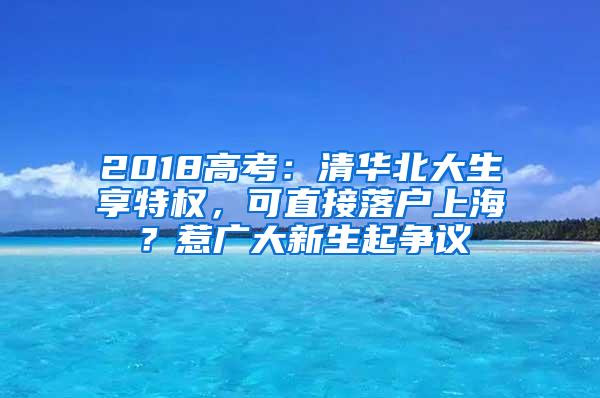 2018高考：清华北大生享特权，可直接落户上海？惹广大新生起争议