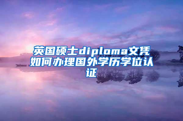 英国硕士diploma文凭如何办理国外学历学位认证