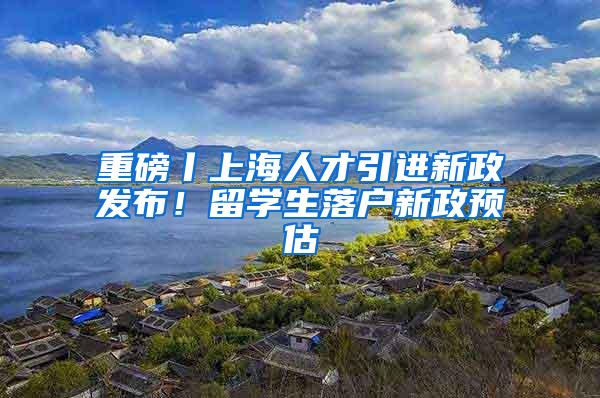 重磅丨上海人才引进新政发布！留学生落户新政预估