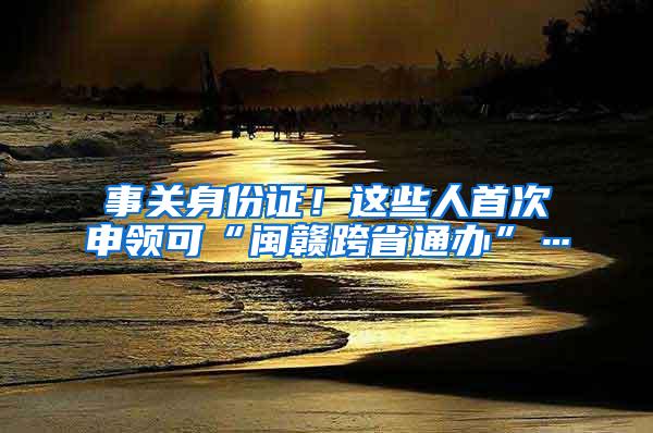 事关身份证！这些人首次申领可“闽赣跨省通办”…