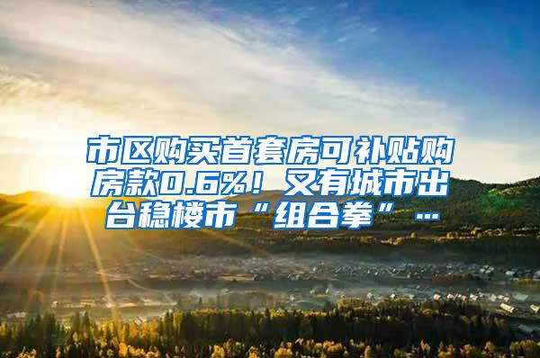 市区购买首套房可补贴购房款0.6%！又有城市出台稳楼市“组合拳”…